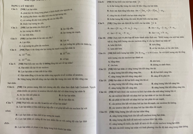 [NB] Độ bụt khổi cùa một hạt nhân  A/2 X
Dạng 1. lý thuyệt A. là đại lượng đặc trưng cho mức độ bền vững của hạt nhân.
Câu 1: [NB] Lực hạt nhân B. được xác định bằng biểu thức Delta m=[Zm_p+(A-Z)m_a]-m_X.
A. phát huy tác dụng trong phạm vi kích thước của nguyên tử.
B. không phụ thuộc vào điện tích của các hạt tương tác.
C cáng lớn thị số khối của hạt nhân càng lớm
C. có cường độ nhỏ hơn cường độ của lực hấp dẫn.
D. là đại lượng đặc trưng cho mức độ phổ biển của hạt nhân.
D. thuộc loại tương tác yểu. Câu 9: [NB] Công thức xác định độ hựt khổi của hạt nhân  A/2 * la
Câu 2: [NB] Lực hạt nhân còn được gọi là
B. lực hấp dẫn A. △ m=(Z· m_p+N· m_n)-m_x·s B.
A. lực tương tác điện từ.
C. lực tĩnh điện. D. lực tượng tác mạnh △ m=m_x-Z· m_p-N· m_a''
C. △ m=Z· m_n-N· m_r.. D. △ m=m_p+N· m_n.
Câu 3: [NB] Lực hạt nhân là lực nào sau đây?  Câu 10: [NB] Chọn cụm từ phủ hợp để hoàn thành nhận định sau: "Khối lượng của một hạt nhân
A. Lực điện. B. Lực từ. bắt ki, tổng khổi lượng của các nucleon riêng lẻ cầu tạo thành hạt nhân đó'.
C. Lực tương tác giữa các nucleon. D. Lực lương tác giữa các thiên hà A. luôn lớn hơn. B. luôn bằng.
Câu 4: [NB] Phạm vi tác dụng của lục tương tác mạnh trong hạt nhân là C. luôn nhỏ hơn. D. có lúc lớn hơn, có lúc nhỏ hơn
A. 10^(-13)cm.. Câu 11: [NB] Biết khối lượng hạt nhân  4/3 l Se là m_H_o=4, 1,0015 amu. So với khổi lượng này thì tổng
B. 10^(-4)cm.
C. 10^(-10)cm..
D. vô hạn. khối lượng của các nucleon tạo thành nó
Câu 5: [NB] Phát biểu nào sau đây là không đúng khi nói về hạt nhân? A. bằng nhau. C. lớn hơn. B. nhỏ hơn
A. Hạt nhân cầu tạo từ các nucleon. D. không so sánh được.
B. Lực hạt nhân có bàn chất là lực điện. Câu 12: [NB] Một hạt nhân có năng lượng liên kết càng lớn thì
C. Hạt nhân đồng vị là các hạt nhân cùng nguyên từ số và khác số neutron. A. năng lượng liên kết riêng cảng lớn. B. độ hạt khối càng lớn.
D. Năng lượng liên kết riêng của hạt nhân đặc trưng cho mức độ bền vững của C. năng lượng liên kết riêng càng nhỏ. D. càng đễ bị phá vỡ.
hạt nhân Câu 13: [NB] Hạt nhân có độ hụt khổi càng lớn thi có
Câu 6: [NB] Các proton mang điện tích dương nên đầy nhau theo định luật Coulomb. Nguyên A. năng lượng liên kết riêng càng nhỏ. B. năng lượng liên kết càng lớn.
nhân khiến các proton và neutron liên kết chặt chế với nhau trong hạt nhân là C. năng lượng liên kết càng nhỏ. D. năng lượng liên kết riêng càng lớn.
A. do lực liên kết phân tử. B. do lực hạt nhân. Câu 14: [NB] Để tách được các nucleon ra khỏi hạt nhân cần một năng lượng lớn vì
A. các nucleon liên kết với nhau bởi lực hạt nhân có lực hút rất mạnh.
C. do lực hấp dẫn. D. do lực điện từ. B. các phân tử liên kết với nhau bởi lực hút phân từ cực mạnh.
Câu 7: [NB] Phát biểu nào sau đây là sai khi nói về lực hạt nhân? C. các proton liên kết với nhau bởi lực hút rất mạnh, các neutron thì không.
A. Lực hạt nhân có bán chất là lực háp dẫn vì nó giúp kết nổi các nucleon lại với D. các neutron liên kết với nhau bởi lực tĩnh điện rất mạnh.
nhau.
Câu 15: [NB] Năng lượng liên kết của hạt nhân bằng
B. Lực hạt nhân có bán chất là lực tương tác mạnh. A. năng lượng trung bình liên kết mỗi nucleon trong hạt nhân.
C. Lực hạt nhân có cường độ lớn hơn nhiều lần so với cường độ của lực tĩnh
B. năng lượng cần thiết để tách một nucleon khỏi hạt nhân.
điện.
C. năng lượng tối thiểu cần thiết để tách rời tắt cá các nucleon trong hạt nhân.
D. tích của khổi lượng hạt nhân với bình phương của tốc độ ánh sáng trong chân không.
D. Lực hạt nhân có phạm vi tác dụng trong kích thước hạt nhân.