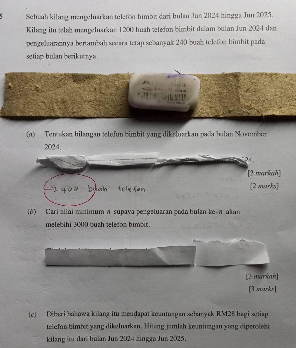 Sebuah kilang mengeluarkan telefon bimbit dari bulan Jun 2024 hingga Jun 2025. 
Kilang itu telah mengeluarkan 1200 buah telefon bimbit dalam bulan Jun 2024 dan 
pengeluarannya bertambah secara tetap sebanyak 240 buah telefon bimbit pada 
setiap bulan berikutnya. 
(a) Tentukan bilangan telefon bimbit yang dikeluarkan pada bulan November 
2024. 
(b) Cari nilai minimum n supaya pengeluaran pada bulan ke-n akan 
melebihi 3000 buah telefon bimbit. 
[3 markah] 
[3 marks] 
(c) Diberi bahawa kilang itu mendapat keuntungan sebanyak RM28 bagi setiap 
telefon bimbit yang dikeluarkan. Hitung jumlah keuntungan yang diperolehi 
kilang itu dari bulan Jun 2024 hingga Jun 2025.