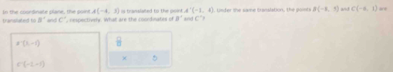 In the coordinate plane, the point A(-4,3) is translated to the poin A'(-1,4) Under the same translation, the points B(-8,5) and C(-6,1) are 
translated to B' and C' , respectively. What are the coordinates of B' and C°
B'(3,-1)
 □ /□   
×
C'(-1,-5)