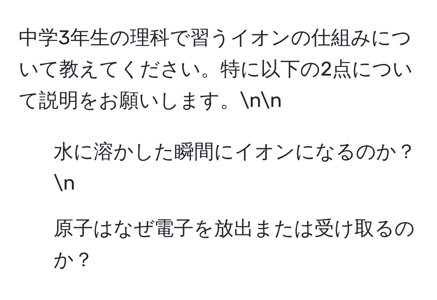 中学3年生の理科で習うイオンの仕組みについて教えてください。特に以下の2点について説明をお願いします。nn
1. 水に溶かした瞬間にイオンになるのか？n
2. 原子はなぜ電子を放出または受け取るのか？