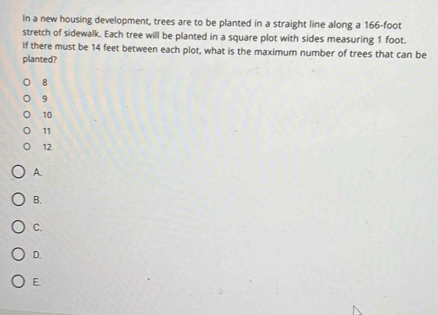 In a new housing development, trees are to be planted in a straight line along a 166-foot
stretch of sidewalk. Each tree will be planted in a square plot with sides measuring 1 foot.
If there must be 14 feet between each plot, what is the maximum number of trees that can be
planted?
8
9
10
11
12
A
B.
C.
D.
E.