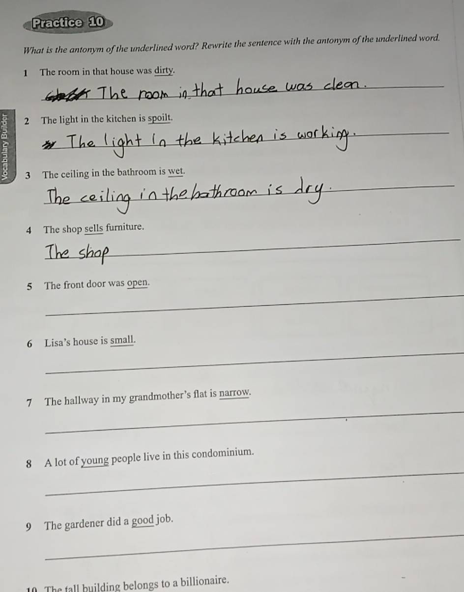 Practice 10 
What is the antonym of the underlined word? Rewrite the sentence with the antonym of the underlined word. 
1 The room in that house was dirty. 
_ 
_ 
2 The light in the kitchen is spoilt. 
_ 
3 The ceiling in the bathroom is wet. 
_ 
4 The shop sells furniture. 
_ 
5 The front door was open. 
_ 
6 Lisa’s house is small. 
_ 
7 The hallway in my grandmother’s flat is narrow. 
_ 
8 A lot of young people live in this condominium. 
_ 
9 The gardener did a good job. 
0 The tall building belongs to a billionaire.