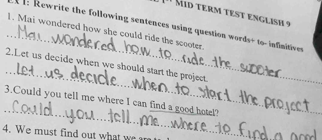 MID TÉRM TEST ENGLISH 9 
_ 
: Rewrite the following sentences using question words+ to- infinitives 
1. Mai wondered how she could ride the scooter. 
_ 
2.Let us decide when we should start the project 
_3.Could you tell me where I can find a good hotel? 
4. We must find out what we ar 
_