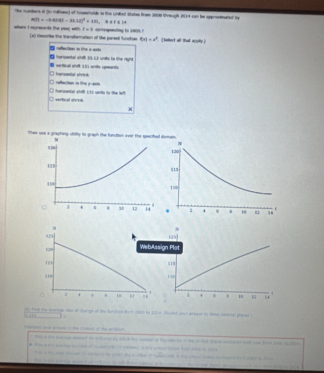 the numbers N (in millions) of households in the United States from 2000 through 2014 can be approximated by
N(t)=-0.023(t-33.12)^2+131, 0≤ t≤ 14
where I represents the year; with t=0 corresponding to 2000.†
(a) Describe the bransformation of the parent function f(x)=x^2 (Select all that apply.)
refection in the x-axis
horzontal shift 33.12 units to the right
₹ vertical shift 131 units upwards
O horizontal shrink
reflection in the y-axis
horizontal shift 131 units to the left
vertical shrink
×
Then use a graphing utility to graph the function over the specified domain.


(b) Find the sverage rase of change of the function from 2000 to 2014. (Round your answer to three desmel places.)
19 3
imteronst voud ansoie to the conbout of the problsm.
This in fhr everage amount (in mllions) by which the nomper of househoies in the Unted States incmaen eael year K 2000 to 2050
* This isf4 avolage scumber of hquaenalds (d mesans) in the urged States Som 2000 to (02s
Tht is te tetar amen in mamon is be wtch the pumber of msefols. n the Coed stater dacraded from 2009 to 2014.