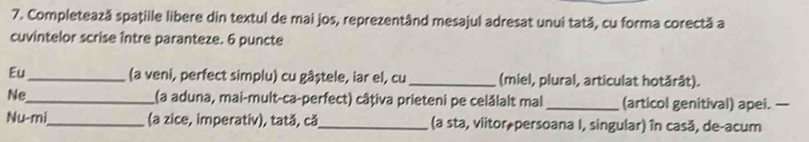 Completează spaţille libere din textul de mai jos, reprezentând mesajul adresat unui tată, cu forma corectă a 
cuvintelor scrise între paranteze. 6 puncte 
Eu_ (a veni, perfect simplu) cu gâștele, iar el, cu_ (miel, plural, articulat hotărât). 
Ne_ (a aduna, mai-mult-ca-perfect) câțiva prieteni pe celălalt mal _(articol genitival) apei. — 
Nu-mi_ (a zice, imperativ), tată, că_ (a sta, viitor,persoana I, singular) în casă, de-acum