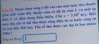 Mạch chọn sóng ở lối vào của một máy thu thanh 
gồm một cuộn dây thuần cảm có độ tự cảm L và một tụ 
điện C có điện dung biến thiên. Cho c=3.10^8m/s. Biết 
máy thu chỉ có thể thu được sóng điện từ có bước sóng từ
24 (m) đến 360 (m). Tần số thu được cực đại là bao nhiêu 
MHz? 
Đáp án đúng: