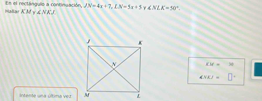 En el rectángulo a continuación, JN=4x+7, LN=5x+5 y ∠ NLK=50°. 
Hallar K M y ∠ NKJ.
KM=30
∠ NKJ= 1 
Intente una última vez