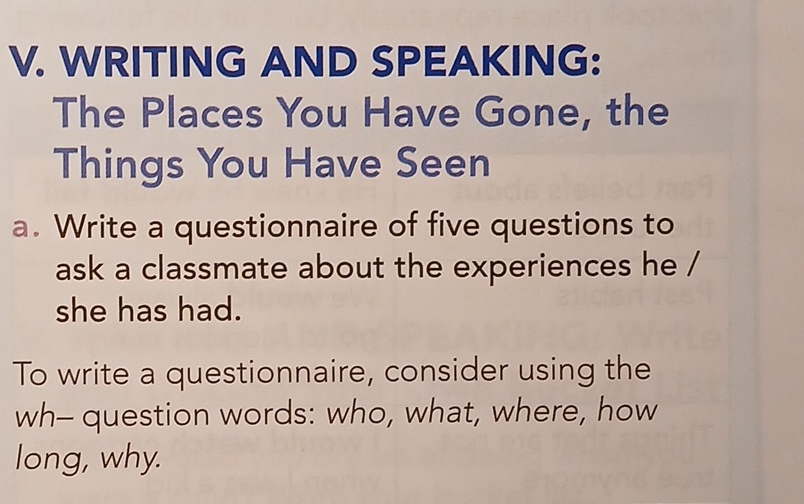 WRITING AND SPEAKING: 
The Places You Have Gone, the 
Things You Have Seen 
a. Write a questionnaire of five questions to 
ask a classmate about the experiences he / 
she has had. 
To write a questionnaire, consider using the 
wh- question words: who, what, where, how 
long, why.