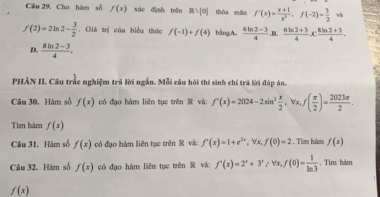 Cho hàm số f(x) xác định trên Rvee  0 thỏa mãn f'(x)= (x+1)/x^2 , f(-2)= 3/2 va
f(2)=2ln 2- 3/2 . Giá trị của biểu thức f(-1)+f(4) bằngA.  (6ln 2-3)/4  .B.  (6ln 2+3)/4 . C (8ln 2+3)/4 .
D.  (8ln 2-3)/4 . 
PHÀN II. Câu trắc nghiệm trã lời ngắn. Mỗi câu hỏi thí sinh chỉ trả lời đáp án.
Câu 30. Hàm số f(x) có đạo hàm liên tục trên R và: f'(x)=2024-2sin^2 x/2 , forall x, f( π /2 )= 2023π /2 . 
Tìm hàm f(x)
Câu 31. Hàm số f(x) có đạo hàm liên tục trên R và: f'(x)=1+e^(2x), forall x, f(0)=2. Tìm hàm f(x)
Câu 32. Hàm số f(x) có đạo hàm liên tục trên R và: f'(x)=2^x+3^x, forall x, f(0)= 1/ln 3 . Tìm hàm
f(x)