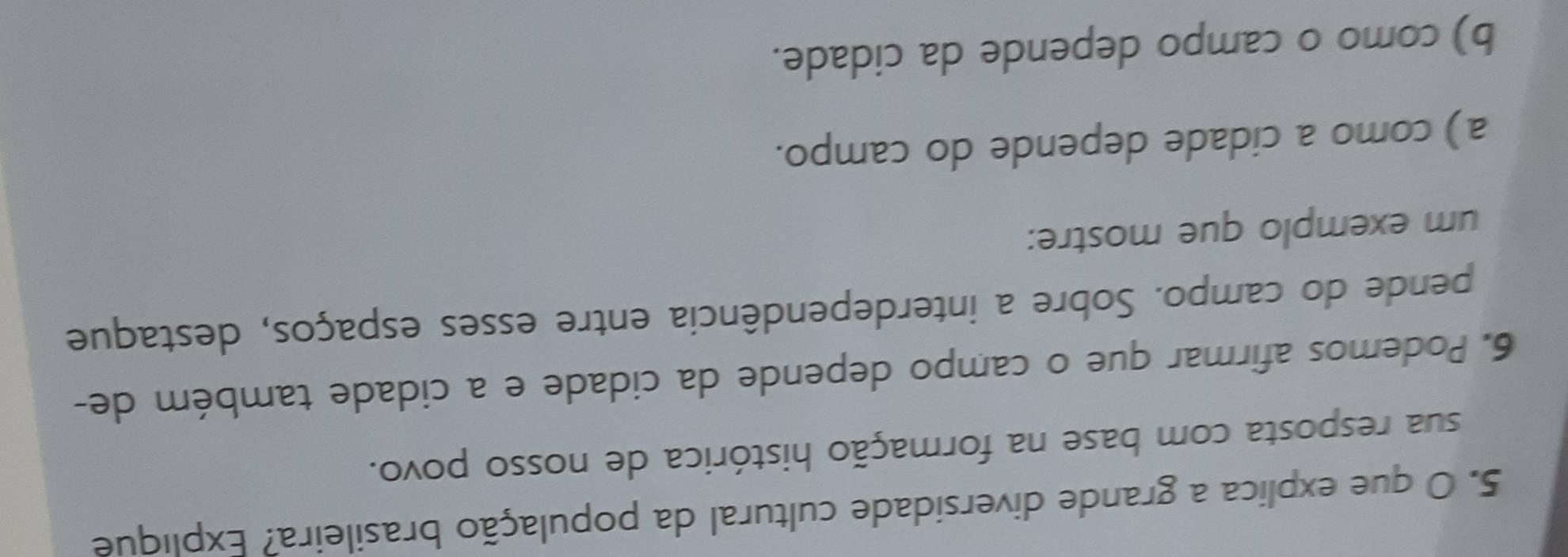 que explica a grande diversidade cultural da população brasileira? Explique
sua resposta com base na formação histórica de nosso povo.
6. Podemos afirmar que o campo depende da cidade e a cidade também de-
pende do campo. Sobre a interdependência entre esses espaços, destaque
um exemplo que mostre:
a) como a cidade depende do campo.
b) como o campo depende da cidade.