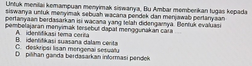 Untuk menilai kemampuạn menyimak siswanya, Bu Ambar memberikan tugas kepada
siswanya untuk menyimak sebuah wacana pendek dan menjawab pertanyaan
pertanyaan berdasarkan isi wacana yang telah didengarnya. Bentuk evaluasi
pembelajaran menyimak tersebut dapat menggunakan cara
Aidentifikasi tema cerita
B. identifikasi suasana dalam cerita
C. deskripsi lisan mengenai sesuatu
D pilihan ganda berdasarkan informasi pendek