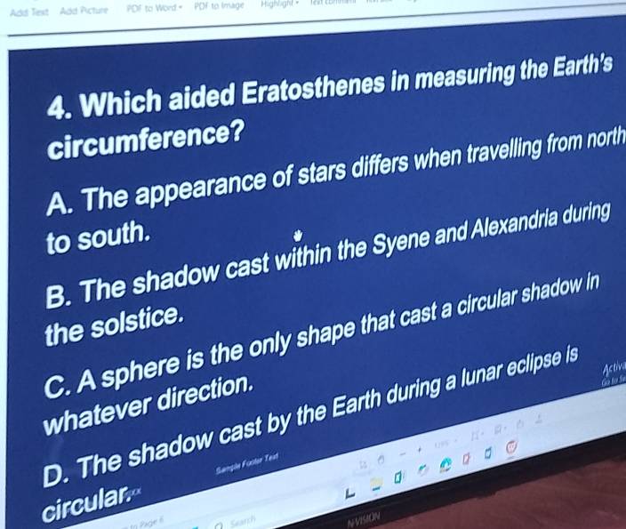 Add Text Add Picture PDF to Word." POF to Image Highlight - fex comn
4. Which aided Eratosthenes in measuring the Earth's
circumference?
A. The appearance of stars differs when travelling from north
to south.
B. The shadow cast within the Syene and Alexandria during
the solstice.
C. A sphere is the only shape that cast a circular shadow in
whatever direction.

D. The shadow cast by the Earth during a lunar eclipse is Astiva
circular Sangle Fuster Teat
In Page 6 ∩ Search NVISION