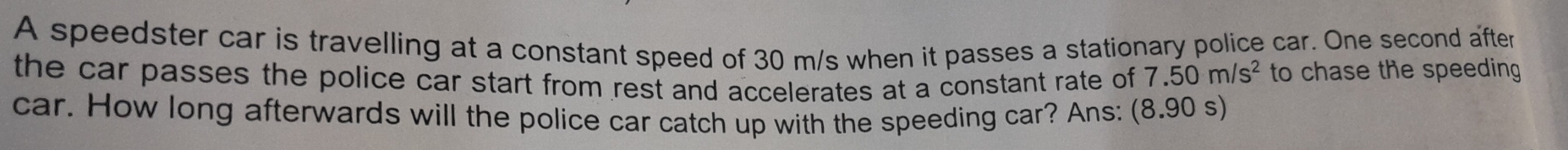 A speedster car is travelling at a constant speed of 30 m/s when it passes a stationary police car. One second after 
the car passes the police car start from rest and accelerates at a constant rate of 7.50m/s^2 to chase the speeding 
car. How long afterwards will the police car catch up with the speeding car? Ans: (8.90 s)