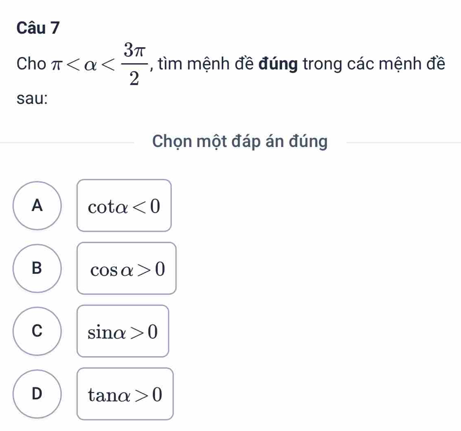 Cho π , tìm mệnh đề đúng trong các mệnh đề
sau:
Chọn một đáp án đúng
A cot alpha <0</tex>
B cos alpha >0
C sin alpha >0
D tan alpha >0