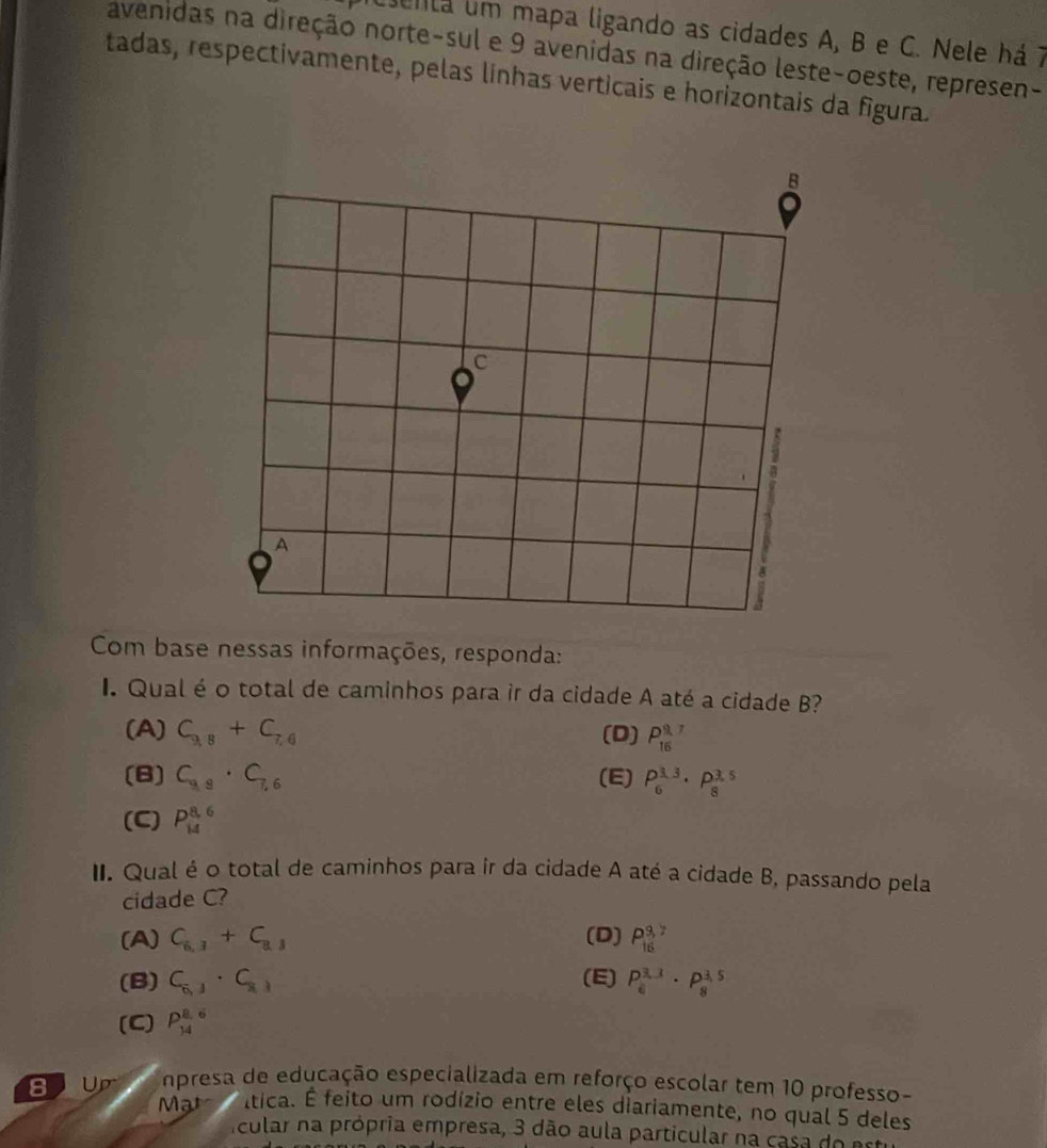 enta um mapa ligando as cidades A, B e C. Nele há 7
avenidas na direção norte-sul e 9 avenidas na direção leste-oeste, represen-
tadas, respectivamente, pelas linhas verticais e horizontais da figura.
Com base nessas informações, responda:
I. Qual é o total de caminhos para ir da cidade A até a cidade B?
(A) C_9,8+C_7,6 (D) P_(16)^(9,7)
(B) C_9,9· C_7,6 (E) P_6^((3.3)· P_8^(3.5)
(C) P_(14)^(8,6)
II. Qual é o total de caminhos para ir da cidade A até a cidade B, passando pela
cidade C?
(A) C_6,3)+C_8,3 (D) P_(16)^(3,7)
(B) C_6,j· C_8,j (E) P_6^(3.1)· P_8^(3.5)
(C) P_(14)^(8.6)
npresa de educação especializada em reforço escolar tem 10 professo-
Mạt ltica. É feito um rodízio entre eles diariamente, no qual 5 deles
Acular na própria empresa, 3 dão aula particular na casa do est