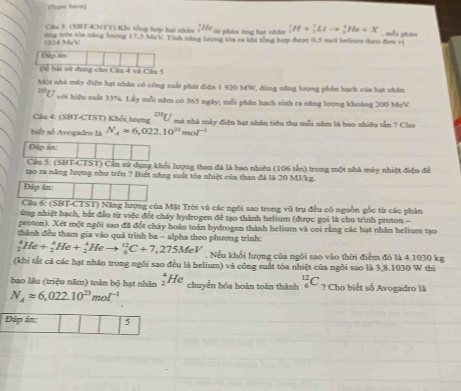 [Type Ivere]
Cầu 3: (SBT-KNTT) Khi tổng hợp hại nhân _5^(4He từ phân ứng hạt nhân _1^1H+_5^7Lito _2^4He+X , mỗi phân
vùng trên tòa năng hượng 17,3 MeV. Tinh năng lượng tòa ra khi tống hợp được 0,5 mol helium theo đơn vị
1024 MeV
Đập án
Để bài sử dụng cho Câu 4 và Câu 5
Một nhà máy điện hạt nhân có công suất phát điện 1 920 MW, dùng năng lượng phần hạch của hạt nhân
225 U với hiệu suất 33%. Lấy mỗi năm có 365 ngày; mỗi phân hạch sinh ra năng lượng khoáng 200 MeV.
Câu 4: (SBT-CTST) Khổi lượng ^23J) mà nhà máy điện hạt nhân tiêu thụ mỗi năm là bao nhiêu tần ? Cho
biết số Avogadro là N_Aapprox 6,022.10^(23)mol^(-1)
Đáp án:
Câu 5: (SBT-CTST) Cần sử dụng khổi lượng than đá là bao nhiêu (106 tần) trong một nhà máy nhiệt điện để
tạo ra năng lượng như trên ? Biết năng suất tòa nhiệt của than đá là 20 MJ/kg.
Đáp ân:
Câu 6: (SBT-CTST) Năng lượng của Mặt Trời và các ngôi sao trong vũ trụ đều có nguồn gốc từ các phản
ứng nhiệt hạch, bắt đầu từ việc đốt cháy hydrogen để tạo thành helium (được gọi là chu trình proton -
proton). Xét một ngôi sao đã đốt cháy hoàn toàn hydrogen thành helium và coi rằng các hạt nhân helium tạo
thành đều tham gia vào quá trình ba - alpha theo phương trình:
_2^(4He/ _2^4He+_2^4He _6^(12)C+7,275MeV. Nếu khối lượng của ngôi sao vào thời điểm đó là 4.1030 kg
(khi tất cả các hạt nhân trong ngôi sao đều là helium) và công suất tỏa nhiệt của ngôi sao là 3,8.1030 W thì
bao lâu (triệu năm) toàn bộ hạt nhân _2^4He chuyền hóa hoàn toàn thành _6^(12)C ? Cho biết số Avogadro là
N_A)approx 6,022.10^(23)mol^(-1)
Đáp án: 5