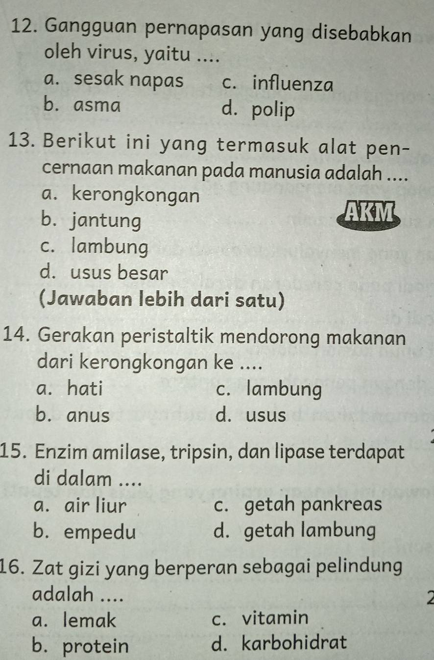 Gangguan pernapasan yang disebabkan
oleh virus, yaitu ....
a. sesak napas c. influenza
b. asma d. polip
13. Berikut ini yang termasuk alat pen-
cernaan makanan pada manusia adalah ....
a. kerongkongan
b. jantung
AKM
c. lambung
d. usus besar
(Jawaban lebih dari satu)
14. Gerakan peristaltik mendorong makanan
dari kerongkongan ke ....
a. hati c. lambung
b. anus d. usus
15. Enzim amilase, tripsin, dan lipase terdapat
di dalam ....
a. air liur c. getah pankreas
b. empedu d. getah lambung
16. Zat gizi yang berperan sebagai pelindung
adalah .... 2
a. lemak c. vitamin
b. protein d. karbohidrat