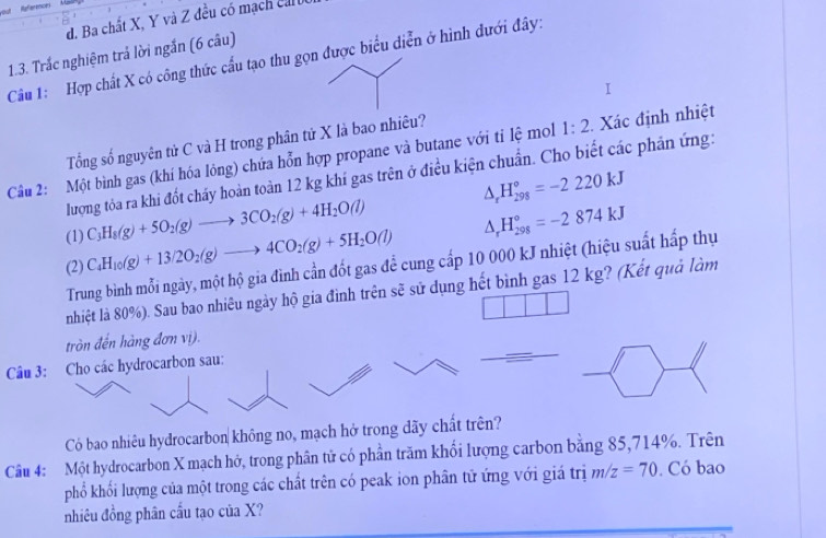 out References
d. Ba chất X, Y và Z đều có mạch ca
1.3. Trắc nghiệm trả lời ngắn (6 câu)
Câu 1: Hợp chất X có công thức cầu tạo thu gọn được biểu điễn ở hình dưới đây:
Tổng số nguyên tử C và H trong phân tử X là bao nhiêu?
Câu 2: Một bình gas (khí hóa lỏng) chứa hỗn hợp propane và butane với tỉ lệ mol 1:2 Xác định nhiệt
lượng tỏa ra khi đốt cháy hoàn toàn 12 kg khí gas trên ở điều kiện chuẩn. Cho biết các phản ứng:
(1) C_3H_8(g)+5O_2(g)to 3CO_2(g)+4H_2O(l) △ _rH_(298)°=-2220kJ
(2) C_4H_10(g)+13/2O_2(g)to 4CO_2(g)+5H_2O(l) △ _rH_(298)°=-2874kJ
Trung bình mỗi ngày, một hộ gia đình cần đốt gas để cung cấp 10 000 kJ nhiệt (hiệu suất hấp thụ
nhiệt là 80%). Sau bao nhiêu ngày hộ gia đình trên sẽ sử dụng hết bình gas 12 kg? (Kết quả làm
tròn đến hàng đơn vị).
Câu 3: Cho các hydrocarbon sau:
Có bao nhiêu hydrocarbon không no, mạch hở trong dãy chất trên?
Câu 4: Một hydrocarbon X mạch hở, trong phân tử có phần trăm khối lượng carbon bằng 85,714%. Trên
phổ khối lượng của một trong các chất trên có peak ion phân tử ứng với giá trị m/z=70 Có bao
nhiêu đồng phân cầu tạo của X?