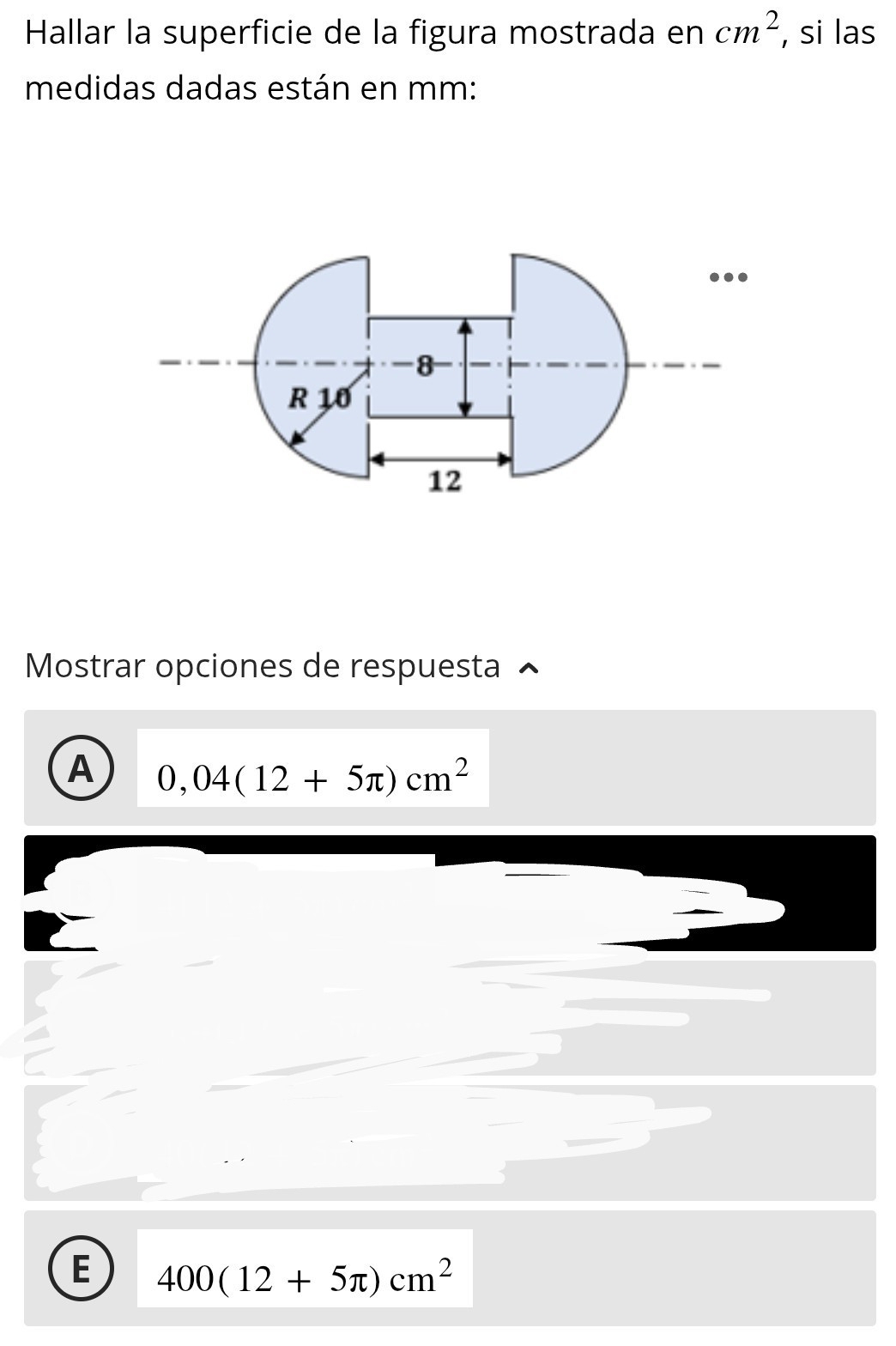 Hallar la superficie de la figura mostrada en cm^2 , si las
medidas dadas están en mm :
Mostrar opciones de respuesta
A 0,04(12+5π )cm^2
E 400(12+5π )cm^2