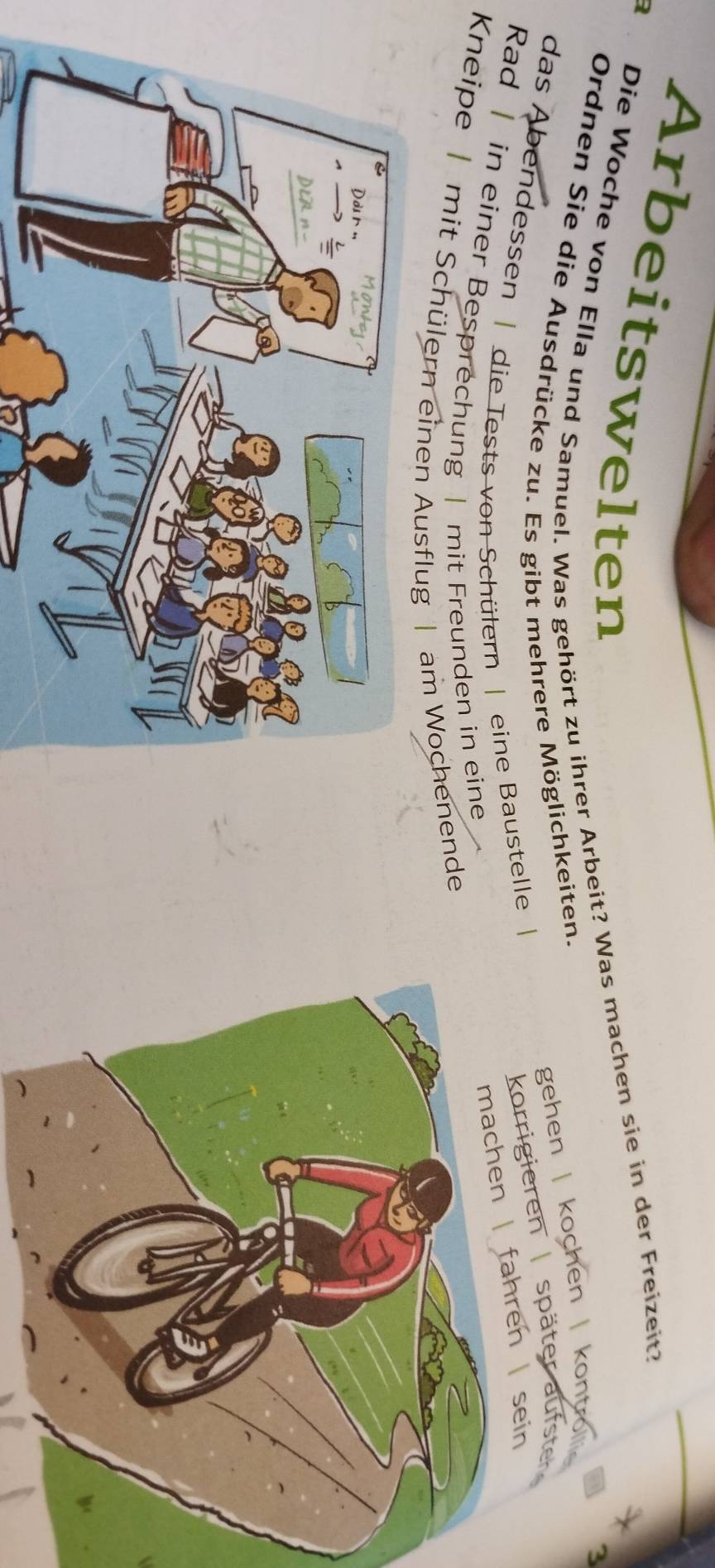 Arbeitswelten
B Die Woche von Ella und Samuel. Was gehört zu ihrer Arbeit? Was machen sie in der Freizeit?
*
Ordnen Sie die Ausdrücke zu. Es gibt mehrere Möglichkeiten.
gehen | kochen | kontro 3
das Abendessen | die Tests von Schülern | eine Baustelle |
korrigieren | später aufster
Rad | in einer Besprechung | mit Freunden in eine
machen | fahren sein
Kneipe | mit Schülern einen Ausflug | am Wochenende