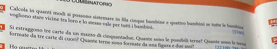 LU COMBINATORIO 
O Calçola in quanti modi si possono sistemare in fila cinque bambine e quattro bambini se tutte le bambine -
24
vogliono stare vicine tra loro e lo stesso vale per tutti i bambini. 2 
[5760] 
Si estraggono tre carte da un mazzo di cinquantadue. Quante sono le possibili terne? Quante sono le terne 
formate da tre carte di cuori? Quante terne sono formate da una figura e due assi? [22 100· 286: 
2 Ho qu at