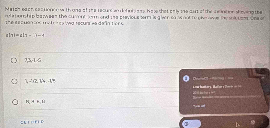 Match each sequence with one of the recursive definitions. Note that only the part of the definition showing the
relationship between the current term and the previous term is given so as not to give away the solutions. One of
the sequences matches two recursive definitions.
a(n)=a(n-1)-4
7, 3, -1, -5
1, -1/2, 1/4, -1/8 ChromaCS，Warring - now
Low battery, Battery Saver is on
2011 bestary lent
Some featums
8, 8, 8, 8
Turn oft
GET HELP