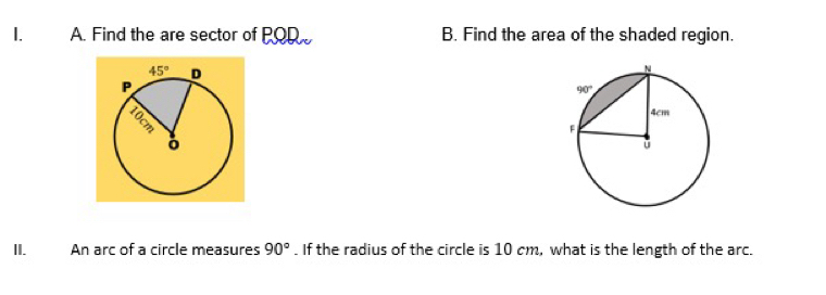 Find the are sector of POR B. Find the area of the shaded region.
II. An arc of a circle measures 90°. If the radius of the circle is 10 cm, what is the length of the arc.