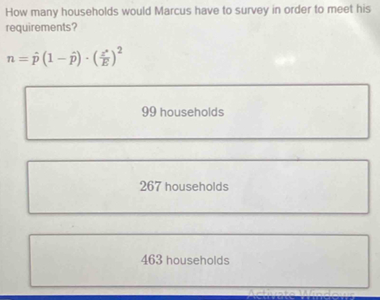 How many households would Marcus have to survey in order to meet his
requirements?
n=hat p(1-hat p)· ( z^x/E )^2
99 households
267 households
463 households