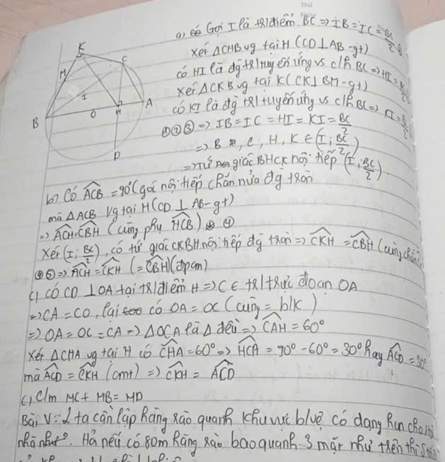 a, é Goi I Pà tldiém BCRightarrow IB=IC= a/2 
xei △ CHBvg faiH (CD⊥ AB-y+)
có m ea dg alruges íng vs clB
xei △ CKB vg taik (ck) BM-g+1 BCRightarrow HT=y
cbkī Pā dg +al fugénng vs clBB(o) 6^(frac 1)2
D enclosecircle2Rightarrow IB=IC=HI=KI= BC/2 
Rightarrow BA,C,H,K∈ (I, BC/2 )
=2π u^5 giác BHCK no `hep
67 C6 widehat ACB=90° (gài no·tièp cRǎn nuo dg ton (±  BC/2 )
mā △ ACB ug tai H(CD⊥ AB-g+)
) widehat ACH=widehat CBH Cung phy widehat HCB) ⑨
(er(I: BC/2 ) ó tí giáī cKBHnō `hep dg +ǎon Rightarrow widehat CKH=widehat CBH(uingclt)
④ odot Rightarrow overline ACH=overline CKH(=overline CBH)(Dpcm) KltRdoan OA
COCD ⊥ OA tai +ldiem HRightarrow C∈
to CA=CO ,Pai có OA=OC (aoverline ng=b/k)
Rightarrow OA=OC=CAto △ OCAPoverline a △ d eu Rightarrow widehat CAH=60°
xér △ CHA ug tai H có widehat CHA=60°Rightarrow widehat HCA=90°-60°=30° hay widehat ACD=30°
mwidehat aACD=widehat CKH(amt)Rightarrow widehat CKH=widehat ACD
celm MC+MB=MD
Bai vid ta cān Cāp Ráng xāo quarn Khuwi blve có dang Run cho
MRānBt. Há nei có8om Rāng xào bāo quank 3mǎi mu thén thi