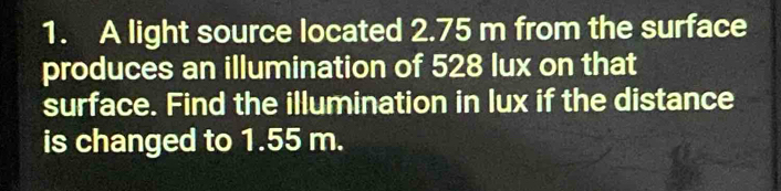 A light source located 2.75 m from the surface 
produces an illumination of 528 lux on that 
surface. Find the illumination in lux if the distance 
is changed to 1.55 m.