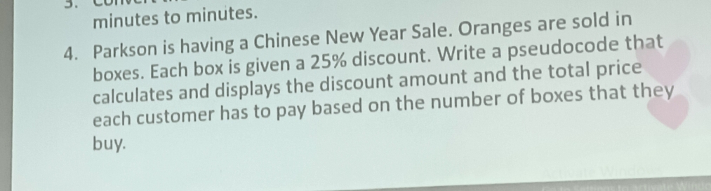 minutes to minutes. 
4. Parkson is having a Chinese New Year Sale. Oranges are sold in 
boxes. Each box is given a 25% discount. Write a pseudocode that 
calculates and displays the discount amount and the total price 
each customer has to pay based on the number of boxes that they 
buy.