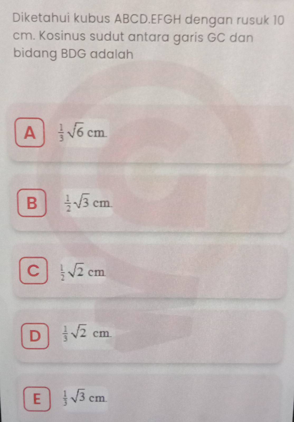 Diketahui kubus ABCD. EFGH dengan rusuk 10
cm. Kosinus sudut antara garis GC dan
bidang BDG adalah
A  1/3 sqrt(6)cm
B  1/2 sqrt(3)cm
C  1/2 sqrt(2)cm
D  1/3 sqrt(2)cm
E  1/3 sqrt(3)cm.