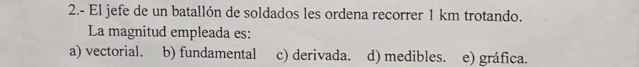 2.- El jefe de un batallón de soldados les ordena recorrer 1 km trotando.
La magnitud empleada es:
a) vectorial. b) fundamental c) derivada. d) medibles. e) gráfica.