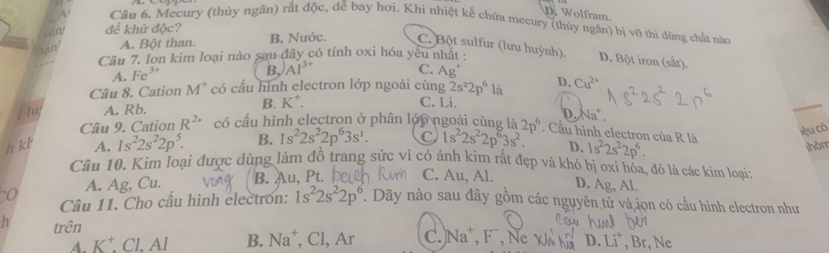 DWolfram.
A1 Câu 6. Mecury (thủy ngân) rất độc, dễ bay hơi. Khi nhiệt kế chứa mecury (thủy ngân) bị vỡ thì dùng chất nào
tn đề khử độc?
an A. Bột than. B. Nước.
C. Bột sulfur (lưu huỳnh). D. Bột iron (sắt).
Câu 7. Ion kim loại nào sau đây có tính oxi hóa yếu nhất :
A. Fe^(3+)
B, Al^(3+) C. Ag^+
Câu 8. Cation M^+ có cấu hình electron lớp ngoài cùng 2s^22p^6 là D. Cu^(2+)
jlu A. Rb. B. K*.
C. Li.
D.
Câu 9. Cation R^(2+) có cầu hình electron ở phân lớp ngoài cùng là Na^+.
h kh A. 1s^22s^22p^5. B. 1s^22s^22p^63s^1. C 1s^22s^22p^63s^2. 2p^6. Cấu hình electron của R là
lệu có
D. 1s^22s^22p^6. thôm
Câu 10. Kim loại được dùng làm đồ trang sức vì có ánh kim rất đẹp và khó bị oxi hóa, đó là các kim loại;
o A. Ag, Cu. B. Au, Pt.
C. Au, Al. D. Ag, Al.
Cầâu 11. Cho cấu hình electron: 1s^22s^22p^6 T. Dãy nào sau đây gồm các nguyên tử và jọn có cầu hình electron như
h trên
A. K⁺. Cl. Al B. Na^+, ,Cl, Ar C. Na^+ 、 F , Ne W D. Li^+. Br, Ne