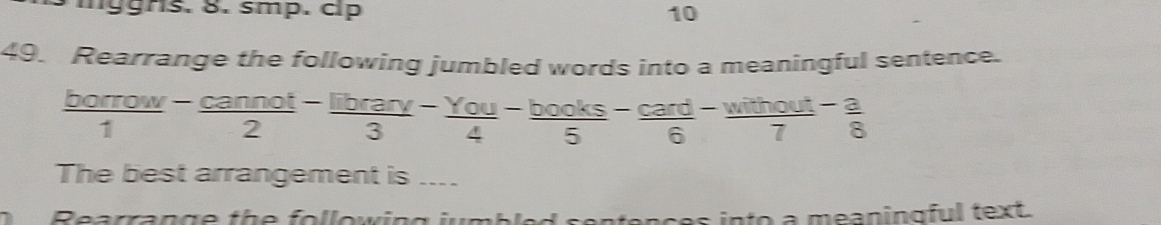 mggrs. 8. smp. clp 10 
49. Rearrange the following jumbled words into a meaningful sentence.
 borrow/1 - cannot/2 - librarv/3 - You/4 - books/5 - card/6 - without/7 - a/8 
The best arrangement is .... 
Rearran g e th e fo llowin g ium b e onces into a meaningful text.