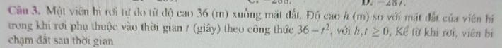 -287. 
Câu 3. Một viên bì rới tự do từ độ cao 36 (m) xuống mặt đất. Độ cao h (m) sơ với mặt đất của viên hi 
trong khi rơi phụ thuộc vào thời gian ở (giây) theo công thức 36-t^2
chạm đất sau thời gian , với h,t≥ 0 , Kể từ khi rơi, viên bị