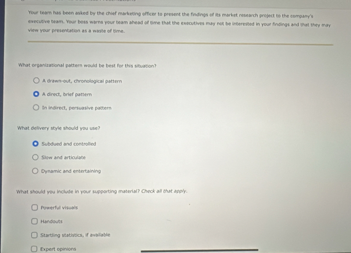 Your team has been asked by the chief marketing officer to present the findings of its market research project to the company's
executive team. Your boss warns your team ahead of time that the executives may not be interested in your findings and that they may
view your presentation as a waste of time.
What organizational pattern would be best for this situation?
A drawn-out, chronological pattern
A direct, brief pattern
In indirect, persuasive pattern
What delivery style should you use?
Subdued and controlled
Slow and articulate
Dynamic and entertaining
What should you include in your supporting material? Check all that apply.
Powerful visuals
Handouts
Startling statistics, if available
Expert opinions