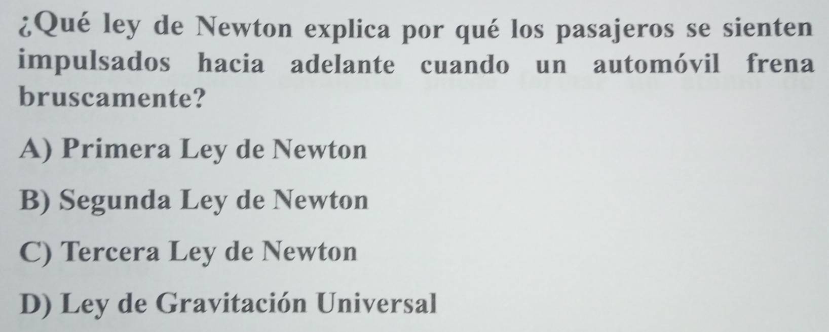 ¿Qué ley de Newton explica por qué los pasajeros se sienten
impulsados hacia adelante cuando un automóvil frena
bruscamente?
A) Primera Ley de Newton
B) Segunda Ley de Newton
C) Tercera Ley de Newton
D) Ley de Gravitación Universal