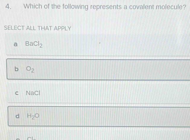 Which of the following represents a covalent molecule?
SELECT ALL THAT APPLY
a BaCl_2
b O_2
c NaCl
d H_2O