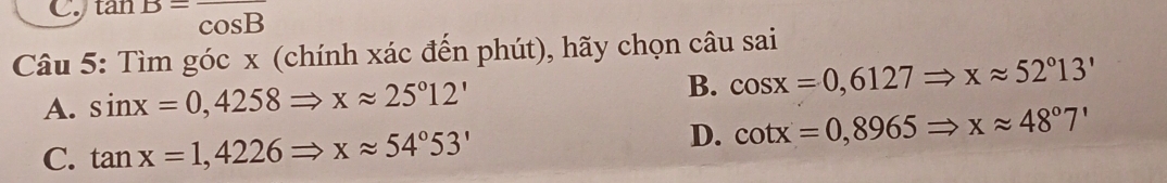 tan B=frac cos B
Câu 5: Tìm góc x (chính xác đến phút), hãy chọn câu sai
A. sin x=0,4258Rightarrow xapprox 25°12' B. cos x=0,6127Rightarrow xapprox 52°13'
C. tan x=1,4226Rightarrow xapprox 54°53'
D. cot x=0,8965Rightarrow xapprox 48°7'