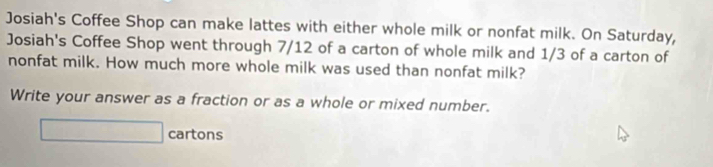 Josiah's Coffee Shop can make lattes with either whole milk or nonfat milk. On Saturday, 
Josiah's Coffee Shop went through 7/12 of a carton of whole milk and 1/3 of a carton of 
nonfat milk. How much more whole milk was used than nonfat milk? 
Write your answer as a fraction or as a whole or mixed number.
△ P=60^ cartons