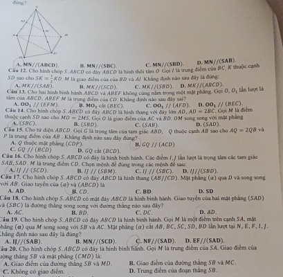 D.
A.MN//(ABCD) B. MN//(SBC)
SD sao cho Cầu 12. Cho hình chóp 5. ABCD có đay ABCD là hình thời tâm 0 Gọi / là trung điểm của C. MN//(SBD). MN//(SAB). BC K thuộc cạnh
SK= 1/2 KD
A. MKparallel (SAB). M là giao điểm của của #D và AJ Khẳng định nào sau đây là đùng:
B. MK//(SCD). C. MKparallel (SBD). D. MKparallel (ABCD).
Câu 13. Cho hai hình bình hành BCD và 45 EF
tâm của ABCD, ABEF M là trung điểm của CD. Khẳng định nào sau đây sai? không cùng năm trong một một phẳng. Gọi O,O_3 lần lượt là
A. OO_3parallel (EFM). B MO_1 cất (BEC). C. OO_1parallel (AFD). D. OO_1parallel (BEC).
|BCD
Gọi M là điểm
thuộc cạnh 5D sao cho Câu 14, Cho hình chón S. ABCD có đây ,  Gọi O là giao điểm của 0 là hình thang với đây bà mAD,AD=2BC OM song song với mặt pháng
MD=2MS ACvaBD.
A. (5BC) B. (:;BD) C. (SAB) D. (SAD).
Cầu 15. Cho tứ diện ABCD. Gọi 6 là trong tâm của tam giác ABD, Q thuộc cạnh AB sao cho AQ=2QBv
là trung điểm của AB . Khẳng định nào sau đây đùng?
A. Q thuộc mặt phẳng (CDP). B. CQ//(ACD)
C. CQ//(BCD D. GQ cảt (BCD).
Câu 16. Cho hình chóp S. ABCD có đây là hình bình hành. Các điểm I, / lần lượt là trọng tâm các tam giác
SAB, SAD. M là trung điểm CD. Chọn mệnh đề đúng trong các mệnh đề sau:
A. JJ/(SCD) B. IJ//(SBM). C. IJ//(SBC). D. IJ/(SBD).
Cầu 17. Cho hình chóp S. ABCD có đày ABCD là hình thang (AB//CD) Mặt phẳng (ứ) qua D và song song
với AB. Giao tuyển của (α) và (ABCD) là B. CD C. BD. D. SD
A. AD.
Cầu 18. Cho hình chóp S. ABCD có mặt đây ABCD là hình bình hành. Giao tuyển của hai mặt phẳng (SAD)
Và (SBC) là đường thắng song song với đường thẳng nào sau đây? C. DC. D. AD.
A. AC B. BD.
Cầu 19. Cho hình chóp S. ABCD có đày ABCD là hình binh hành. Gọi M là một điểm trên cạnh SA, mặt
phắng (α) qua M song song với SB và AC. Mặt phẳng (α) cất AB, BC, SC, SD, BD lần lượt tại N, E, F, I, J.
Chẳng định nào sau đây là đùng?
A. IJ/(SAB). B. MN//(SCD) C. NFparallel (SAD). D. EF//(SAD).
âu 20, Cho hình chóp S. ABCD có đây là hình bình hành. Gọi M là trung điểm của SA. Giao điểm của
tròng thắng SB và mặt phẳng (CMD) là: B. Giao điểm của đường thẳng SB và MC.
A. Giao điểm của đường thắng SB và MD
C. Không có giao điểm. D. Trung điểm của đoạn thắng SB.