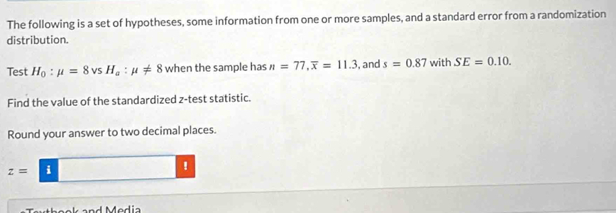 The following is a set of hypotheses, some information from one or more samples, and a standard error from a randomization 
distribution. 
Test H_0:mu =8vsH_a:mu != 8 when the sample has n=77, overline x=11.3 ,and s=0.87 with SE=0.10. 
Find the value of the standardized z -test statistic. 
Round your answer to two decimal places.
z= ^circ  i 
!