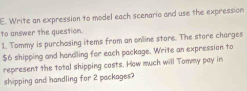 Write an expression to model each scenario and use the expression 
to answer the question. 
1. Tommy is purchasing items from an online store. The store charges
$6 shipping and handling for each package. Write an expression to 
represent the total shipping costs. How much will Tommy pay in 
shipping and handling for 2 packages?