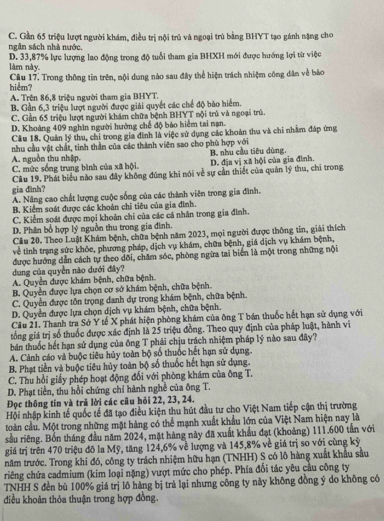 C. Gần 65 triệu lượt người khám, điều trị nội trú và ngoại trú bằng BHYT tạo gánh nặng cho
ngân sách nhà nước.
D. 33,87% lực lượng lao động trong độ tuổi tham gia BHXH mới được hưởng lợi từ việc
làm này.
Câu 17. Trong thông tin trên, nội dung nào sau đây thể hiện trách nhiệm công dân về bảo
hiểm?
A. Trên 86,8 triệu người tham gia BHYT.
B. Gần 6,3 triệu lượt người được giải quyết các chế độ bảo hiểm.
C. Gần 65 triệu lượt người khám chữa bệnh BHYT nội trú và ngoại trú.
D. Khoảng 409 nghìn người hưởng chế độ bảo hiểm tai nạn.
Câu 18. Quản lý thu, chi trong gia đình là việc sử dụng các khoản thu và chi nhằm đáp ứng
nhu cầu vật chất, tinh thần của các thành viên sao cho phù hợp với
A. nguồn thu nhập. B. nhu cầu tiêu dùng.
C. mức sống trung bình của xã hội. D. địa vị xã hội của gia đình.
Câu 19. Phát biểu nào sau đây không đúng khi nói về sự cần thiết của quản lý thu, chi trong
gia đình?
A. Nâng cao chất lượng cuộc sống của các thành viên trong gia đình.
B. Kiểm soát được các khoản chi tiêu của gia đình.
C. Kiểm soát được mọi khoản chi của các cá nhân trong gia đình.
D. Phân bổ hợp lý nguồn thu trong gia đình.
Câu 20. Theo Luật Khám bệnh, chữa bệnh năm 2023, mọi người được thông tin, giải thích
về tình trạng sức khỏe, phương pháp, dịch vụ khám, chữa bệnh, giá dịch vụ khám bệnh,
được hướng dẫn cách tự theo dõi, chăm sóc, phòng ngừa tai biến là một trong những nội
dung của quyền nào dưới đây?
A. Quyền được khám bệnh, chữa bệnh.
B. Quyền được lựa chọn cơ sở khám bệnh, chữa bệnh.
C. Quyền được tôn trọng danh dự trong khám bệnh, chữa bệnh.
D. Quyền được lựa chọn dịch vụ khám bệnh, chữa bệnh.
Câu 21. Thanh tra Sở Y tế X phát hiện phòng khám của ông T bán thuốc hết hạn sử dụng với
tổng giá trị số thuốc được xác định là 25 triệu đồng. Theo quy định của pháp luật, hành vi
bán thuốc hết hạn sử dụng của ông T phải chịu trách nhiệm pháp lý nào sau đây?
A. Cảnh cáo và buộc tiêu hủy toàn bộ số thuốc hết hạn sử dụng.
B. Phạt tiền và buộc tiêu hủy toàn bộ số thuốc hết hạn sử dụng.
C. Thu hồi giấy phép hoạt động đối với phòng khám của ông T.
D. Phạt tiền, thu hồi chứng chỉ hành nghề của ông T.
Đọc thông tin và trả lời các câu hỏi 22, 23, 24.
Hội nhập kinh tế quốc tế đã tạo điều kiện thu hút đầu tư cho Việt Nam tiếp cận thị trường
toàn cầu. Một trong những mặt hàng có thể mạnh xuất khẩu lớn của Việt Nam hiện nay là
sầu riêng. Bốn tháng đầu năm 2024, mặt hàng này đã xuất khẩu đạt (khoảng) 111.600 tấn với
giá trị trên 470 triệu đô la Mỹ, tăng 124,6% về lượng và 145,8% về giá trị so với cùng kỳ
năm trước. Trong khi đó, công ty trách nhiệm hữu hạn (TNHH) S có lô hàng xuất khẩu sầu
riếng chứa cadmium (kim loại nặng) vượt mức cho phép. Phía đối tác yêu cầu công ty
TNHH S đền bù 100% giá trị lô hàng bị trả lại nhưng công ty này không đồng ý do không có
điều khoản thỏa thuận trong hợp đồng.