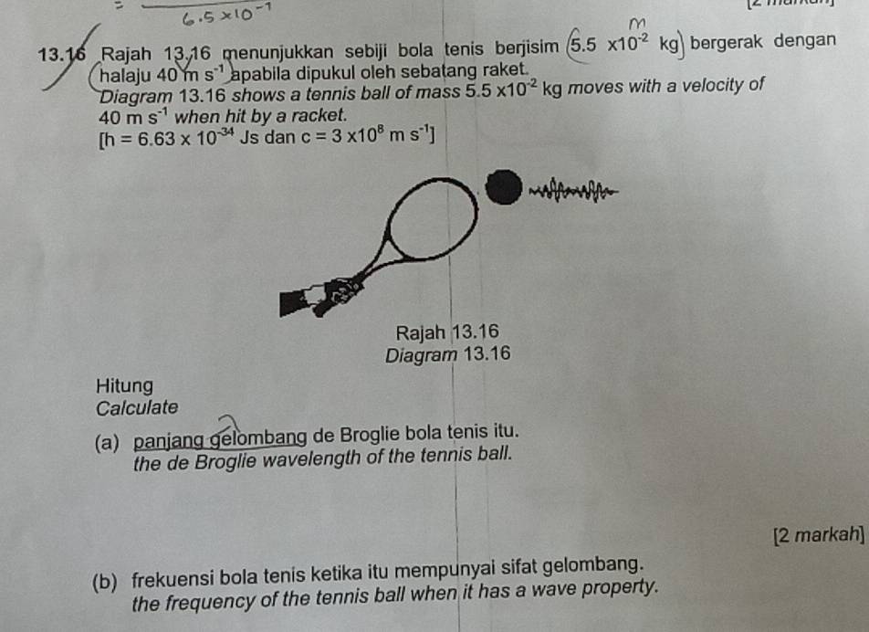 13.16 Rajah 13.16 menunjukkan sebiji bola tenis berjisim (5.5* 10^(-2)kg) bergerak dengan 
halaju 40ms^(-1) apabila dipukul oleh sebatang raket. 
Diagram 13.16 shows a tennis ball of mass 5.5* 10^(-2)kg moves with a velocity of
40ms^(-1) when hit by a racket.
[h=6.63* 10^(-34) Js dan c=3* 10^8ms^(-1)]
Hitung 
Calculate 
(a) panjang gelombang de Broglie bola tenis itu. 
the de Broglie wavelength of the tennis ball. 
[2 markah] 
(b) frekuensi bola tenis ketika itu mempunyai sifat gelombang. 
the frequency of the tennis ball when it has a wave property.