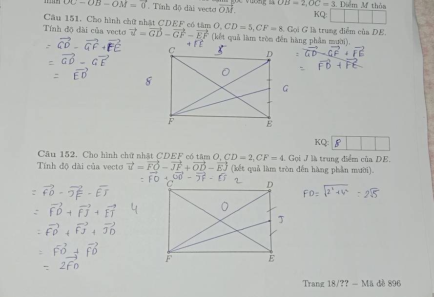 goc vương là 
man OC-OB-OM=vector 0. Tính độ dài vectơ vector OM. OB=2, OC=3. Điểm M thỏa 
A □ 
Câu 151. Cho hình chữ nhật CDEF có Gọi G là trung điểm của DE. 
Tính độ dài của vectơ vector u=vector GD-vector GF-vector EF tan O, CD=5, CF=8 (kết quả làm tròn đến hàng phần mười). 
KQ: 
Câu 152. Cho hình chữ nhật CDEF có tâm mO, CD=2, CF=4. Gọi J là trung điểm của DE. 
Tính độ dài của vectơ vector u=vector FO-vector JF+vector OD-vector EJ (kết quả làm tròn đến hàng phần mười). 
Trang 18/?? - Mã đề 896