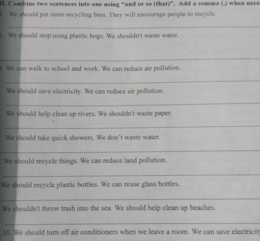 Combine two sentences into one using “and or so (that)”. Add a comma (,) when nece 
1. We should put more recycling bins. They will encourage people to recycle. 
_ 
. We should stop using plastic bogs. We shouldn't waste water. 
_ 
3. We can walk to school and work. We can reduce air pollution. 
_ 
We should save electricity. We can reduce air pollution. 
_ 
We should help clean up rivers. We shouldn't waste paper. 
_ 
We should take quick showers. We don’t waste water. 
_ 
We should recycle things. We can reduce land pollution. 
_ 
We should recycle plastic bottles. We can reuse glass bottles. 
_ 
We shouldn't throw trash into the sea. We should help clean up beaches. 
_ 
10. We should turn off air conditioners when we leave a room. We can save electricit