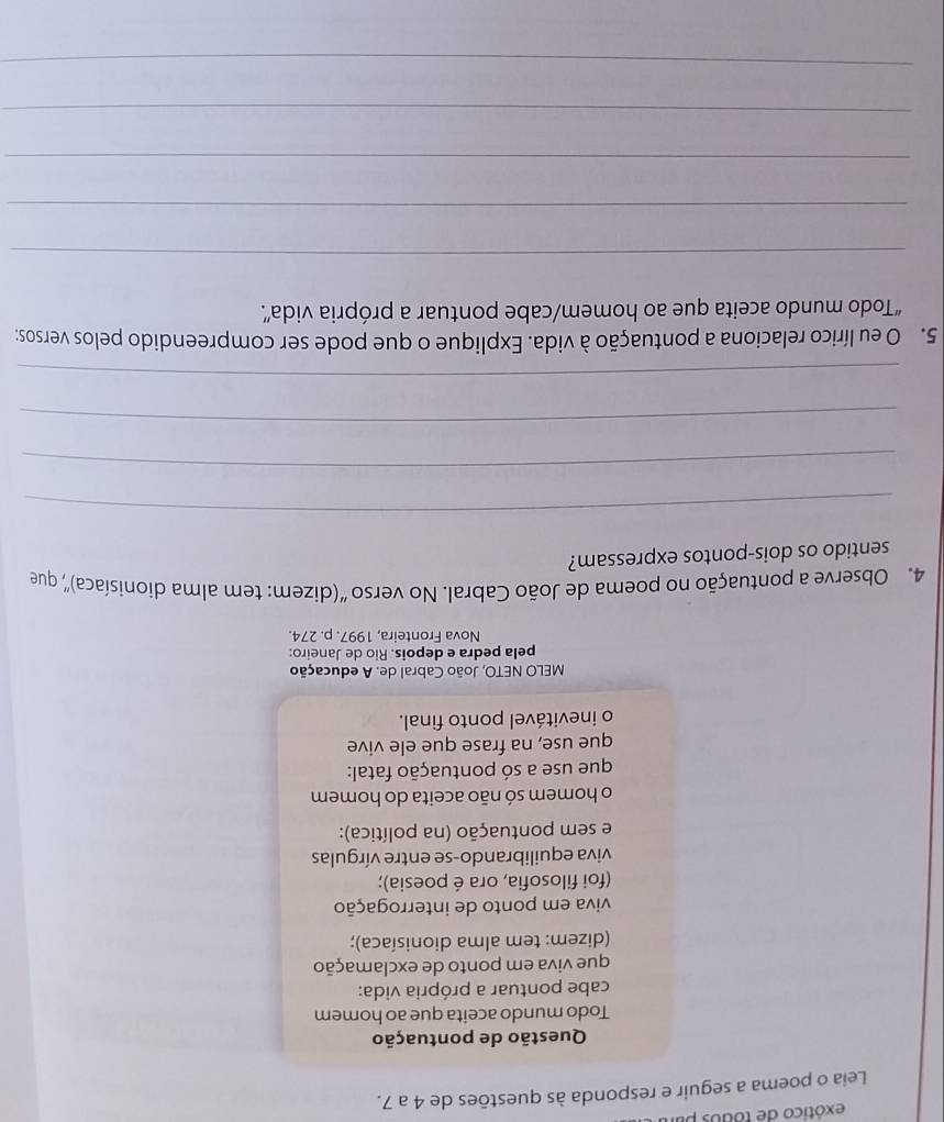 exótico de todos pi 
Leia o poema a seguir e responda às questões de 4 a 7. 
Questão de pontuação 
Todo mundo aceita que ao homem 
cabe pontuar a própria vida: 
que viva em ponto de exclamação 
(dizem: tem alma dionisíaca); 
viva em ponto de interrogação 
(foi filosofia, ora é poesia); 
viva equilibrando-se entre vírgulas 
e sem pontuação (na política): 
o homem só não aceita do homem 
que use a só pontuação fatal: 
que use, na frase que ele vive 
o inevitável ponto final. 
MELO NETO, João Cabral de. A educação 
pela pedra e depois. Rio de Janeiro: 
Nova Fronteira, 1997. p. 274. 
4. Observe a pontuação no poema de João Cabral. No verso ''(dizem: tem alma dionisíaca)', que 
sentido os dois-pontos expressam? 
_ 
_ 
_ 
_ 
5. O eu lírico relaciona a pontuação à vida. Explique o que pode ser compreendido pelos versos: 
“Todo mundo aceita que ao homem/cabe pontuar a própria vida”. 
_ 
_ 
_ 
_ 
_