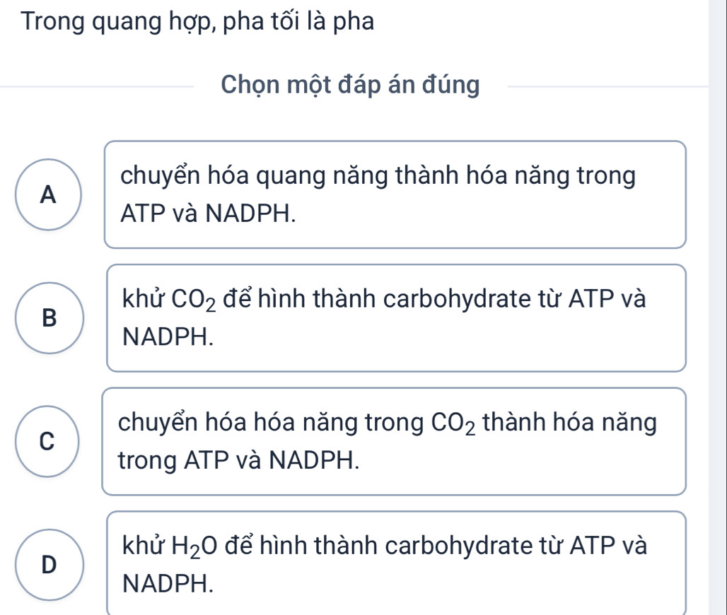 Trong quang hợp, pha tối là pha
Chọn một đáp án đúng
chuyển hóa quang năng thành hóa năng trong
A
ATP và NADPH.
khử CO_2 để hình thành carbohydrate từ ATP và
B
NADPH.
chuyển hóa hóa năng trong CO_2 thành hóa năng
C
trong ATP và NADPH.
khử H_2O để hình thành carbohydrate từ ATP và
D
NADPH.